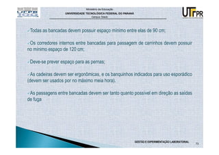 Ministério da Educação
                  UNIVERSIDADE TECNOLÓGICA FEDERAL DO PARANÁ
                                  Campus Toledo




 Todas as bancadas devem possuir espaço mínimo entre elas de 90 cm;

 Os corredores internos entre bancadas para passagem de carrinhos devem possuir
no mínimo espaço de 120 cm;

 Deve-se prever espaço para as pernas;

  As cadeiras devem ser ergonômicas, e os banquinhos indicados para uso esporádico
(devem ser usados por no máximo meia hora).

 As passagens entre bancadas devem ser tanto quanto possível em direção as saídas
de fuga




                                                               GESTÃO E EXPERIMENTAÇÃO LABORATORIAL
                                                                                                      73
 