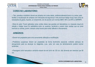 Ministério da Educação
                        UNIVERSIDADE TECNOLÓGICA FEDERAL DO PARANÁ
                                         Campus Toledo



 CORES NO LABORATÓRIO:
  Teto, paredes e mobiliário devem ser pintados em cores claras, preferencialmente branco ou creme, para
facilitar a visualização de cartazes com indicações de segurança e não promover fadiga visual, bem como as
tubulações de gases, líquidos, ar comprimido, etc de acordo com normas ABNT, NR´s do MTE e CBPMPR.

  Nota do autor: Foram aplicadas cores verdes claras nas paredes em laboratórios e a resposta visual em
relação a fadiga visual foi satisfatória entre os usuários, tendendo a serem mais aceitas que as cores
brancas ou cremes, porém, sempre cores foscas para evitar reflexão e ofuscamento.

 ARMÁRIOS:
 Devem ser projetados para uma conveniente utilização e modificação;

 Prateleiras suspensas devem ser projetadas de forma facilmente acessível, evitando esforços de
alongamento para se alcançar os reagentes, p.ex., pois, em caso de derramamento poderá ocorrer
acidentes;

 Passagens entre bancadas e armários devem ter em torno de 120 cm, não devendo ser menores que 90
cm.



                                                                     GESTÃO E EXPERIMENTAÇÃO LABORATORIAL
                                                                                                             74
 