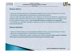 Ministério da Educação
                       UNIVERSIDADE TECNOLÓGICA FEDERAL DO PARANÁ
                                         Campus Toledo



Sistema elétrico:

  Devem ser dimensionadas para as necessidades imediatas e futuras, para um horizonte de 5 à 10 anos;
  Não devem ser negligenciados os procedimentos de manutenção preventiva;
  Deve-se cuidar para alguns itens básicos como frequencia de desarme dos disjuntores, aquecimento de
tomadas e plugs, existencia de fio-terra em todos os equipamentos e monitoramento de sua medição, estado
de conservação de tomadas e plugs, o uso de extensões devem ser evitados ou uso esporádico.
  Em ambiente com atmosfera combustível, explosivas ou alta teor de umidade as luminárias deverão ser
vedadas hermeticamente.

Sistema hidráulico:

 Devem ser dimensionadas para as necessidades imediatas e futuras, para um horizonte de 5 à 10 anos;
 Não devem ser negligenciados os procedimentos de manutenção preventiva;
  Os materiais das tubulações de esgoto, conexões, pias e demais acessórios devem possuir resistência
química para os produtos químicos que irão receber durante o descarte via pia.




                                                                    GESTÃO E EXPERIMENTAÇÃO LABORATORIAL
                                                                                                           75
 