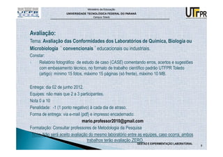 Ministério da Educação
                    UNIVERSIDADE TECNOLÓGICA FEDERAL DO PARANÁ
                                    Campus Toledo




Avaliação:
Tema: Avaliação das Conformidades dos Laboratórios de Química, Biologia ou
Microbiologia ` convencionais ´ educacionais ou industriais.
Constar:
1.  Relatório fotográfico de estudo de caso (CASE) comentando erros, acertos e sugestões
    com embasamento técnico, no formato de trabalho científico padrão UTFPR Toledo
    (artigo): mínimo 15 fotos, máximo 15 páginas (só frente), máximo 10 MB.

Entrega: dia 02 de junho 2012.
Equipes: não mais que 2 a 3 participantes.
Nota 0 a 10
Penalidade: -1 (1 ponto negativo) à cada dia de atraso.
Forma de entrega: via e-mail (pdf) e impresso encadernado:
                              mario.professor2010@gmail.com
Formatação: Consultar professores de Metodologia da Pesquisa
 Nota: Não será aceito avaliação do mesmo laboratório entre as equipes, caso ocorra, ambos
                                trabalhos terão avaliação ZERO.
                                                                 GESTÃO E EXPERIMENTAÇÃO LABORATORIAL
                                                                                                        8
 