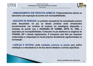 Ministério da Educação
                 UNIVERSIDADE TECNOLÓGICA FEDERAL DO PARANÁ
                                 Campus Toledo




  ARMAZENAMENTO DOS PRODUTOS QUÍMICOS: Preferencialmente externo ao
laboratório com separação de acordo com incompatibilidades.

  DESCARTE DE RESÍDUOS: os produtos susceptíveis de neutralização química
serão descartados via pia, os demais produtos serão armazenados
provisóriamente nos armários de resíduos em embalagens adequadas e
rotuladas de acôrdo com o DIAGRAMA DE HOMMEL (NFPA 45, 1998), e
separados por incompatibilidades. O descarte via pia obedecerá as exigência do
CONAMA, IAP e demais regulamentos. O transporte será feito por empresas
credenciadas e a disposição em locais próprios devidamente regulamentados ou
incineração.

 CAPELAS E ESTUFAS: serão instaladas próximas as janelas para melhor
ventilação e a velocidade do ar de face deverá obedecer a normas específicas.




                                                              GESTÃO E EXPERIMENTAÇÃO LABORATORIAL
                                                                                                     82
 