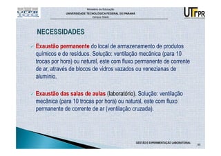 Ministério da Educação
            UNIVERSIDADE TECNOLÓGICA FEDERAL DO PARANÁ
                            Campus Toledo




Exaustão permanente do local de armazenamento de produtos
químicos e de resíduos. Solução: ventilação mecânica (para 10
trocas por hora) ou natural, este com fluxo permanente de corrente
de ar, através de blocos de vidros vazados ou venezianas de
alumínio.

Exaustão das salas de aulas (laboratório). Solução: ventilação
mecânica (para 10 trocas por hora) ou natural, este com fluxo
permanente de corrente de ar (ventilação cruzada).




                                                         GESTÃO E EXPERIMENTAÇÃO LABORATORIAL
                                                                                                85
 