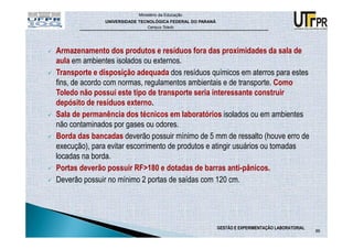 Ministério da Educação
              UNIVERSIDADE TECNOLÓGICA FEDERAL DO PARANÁ
                              Campus Toledo




Armazenamento dos produtos e resíduos fora das proximidades da sala de
aula em ambientes isolados ou externos.
Transporte e disposição adequada dos resíduos químicos em aterros para estes
fins, de acordo com normas, regulamentos ambientais e de transporte. Como
Toledo não possui este tipo de transporte seria interessante construir
depósito de resíduos externo.
Sala de permanência dos técnicos em laboratórios isolados ou em ambientes
não contaminados por gases ou odores.
Borda das bancadas deverão possuir mínimo de 5 mm de ressalto (houve erro de
execução), para evitar escorrimento de produtos e atingir usuários ou tomadas
locadas na borda.
Portas deverão possuir RF>180 e dotadas de barras anti-pânicos.
Deverão possuir no mínimo 2 portas de saídas com 120 cm.




                                                           GESTÃO E EXPERIMENTAÇÃO LABORATORIAL
                                                                                                  86
 