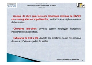 Ministério da Educação
               UNIVERSIDADE TECNOLÓGICA FEDERAL DO PARANÁ
                               Campus Toledo




 Janelas `de abrir para fora´com dimensões mínimas de 80x120
cm e sem grades ou impedimentos, facilitando evacuação e entrada
de bombeiros.

  Chuveiros lava-olhos, deverão possuir instalações hidráulicas
independentes das demais.

  Extintores de CO2 e PQ, deverão ser instalados dentro dos recintos
de aula e próximo as portas de saídas.




                                                            GESTÃO E EXPERIMENTAÇÃO LABORATORIAL
                                                                                                   87
 