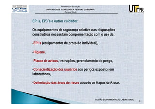 Ministério da Educação
            UNIVERSIDADE TECNOLÓGICA FEDERAL DO PARANÁ
                            Campus Toledo




EPI´s, EPC´s e outros cuidados:

Os equipamentos de segurança coletiva e as disposições
construtivas necessitam complementação com o uso de:

-EPI´s (equipamentos de proteção individual),

-Higiene,

-Placas de avisos, instruções, gerenciamento do perigo,

-Conscientização dos usuários aos perigos expostos em
laboratórios,

-Delimitação das áreas de riscos através de Mapas de Risco.



                                                         GESTÃO E EXPERIMENTAÇÃO LABORATORIAL
                                                                                                88
 