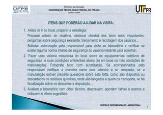 Ministério da Educação
                UNIVERSIDADE TECNOLÓGICA FEDERAL DO PARANÁ
                                Campus Toledo




1. Antes de ir ao local, preparar a estratégia:
   Preparar roteiro do relatório, elaborar cheklist dos itens mais importantes,
   perguntas sobre segurança existente, treinamento e reciclagem dos usuários...
- Solicitar autorização pelo responsável para visita ao laboratório e verificar se
   existe alguma norma interna de segurança do usuário/visitante para adentrar;
2. Fazer uma vistoria minuciosa do local sobre os equipamentos coletivos de
   segurança e suas condições ambientais atuais (se em boas ou más condições de
   manutenção). Fotografe tudo com autorização. Se acompanhados pelo
   responsável verifique a maneira como esta adentra e se comporta, se a
   manutenção estiver precária questione sobre esta falta, como são dispostos ou
   descartados os resíduos químicos, onde são lançados e quem os transporta, se há
   fiscalização sobre os descartes e disposição,..
3. Avaliem o laboratório com olhar técnico, descrevam, apontem falhas e acertos e
   critiquem e dêem sugestões.

                                                             GESTÃO E EXPERIMENTAÇÃO LABORATORIAL
                                                                                                    9
 