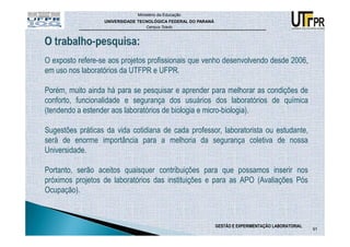 Ministério da Educação
                  UNIVERSIDADE TECNOLÓGICA FEDERAL DO PARANÁ
                                  Campus Toledo




O exposto refere-se aos projetos profissionais que venho desenvolvendo desde 2006,
em uso nos laboratórios da UTFPR e UFPR.

Porém, muito ainda há para se pesquisar e aprender para melhorar as condições de
conforto, funcionalidade e segurança dos usuários dos laboratórios de química
(tendendo a estender aos laboratórios de biologia e micro-biologia).

Sugestões práticas da vida cotidiana de cada professor, laboratorista ou estudante,
será de enorme importância para a melhoria da segurança coletiva de nossa
Universidade.

Portanto, serão aceitos quaisquer contribuições para que possamos inserir nos
próximos projetos de laboratórios das instituições e para as APO (Avaliações Pós
Ocupação).



                                                               GESTÃO E EXPERIMENTAÇÃO LABORATORIAL
                                                                                                      91
 