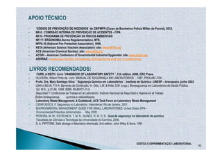 APOIO TÉCNICO
  ¨CÓDIGO DE PREVENÇÃO DE INCENDIOS ¨da CB/PMPR (Corpo de Bombeiros Policia Militar do Paraná), 2012.
  NR-5 : COMISSÃO INTERNA DE PREVENÇÃO DE ACIDENTES - CIPA
  NR 9 - PROGRAMA DE PREVENÇÃO DE RISCOS AMBIENTAIS
  NR 17- ERGONOMIA.Norma Regulamentadora, MTE.
  NFPA 45 (National Fire Protection Association), 1998.
  NSTA (American Science Teachers Association): site: www.NSTA.org
  ACS (American Chemical Society): site: www.ACS.org
  ACGIH – American Conference of Governmental Industrial Hygienists: site: www.acgih.org
  ASHRAE - American Society of Heating, Refrigerating and Air-Conditioning
                                                          Air-


LIVROS RECOMENDADOS:
   FURR, A KEITH. Livro ¨HANDBOOK OF LABORATORY SAFETY ¨, 5 th edition. 2000. CRC Press.
   OLIVEIRA, Wilson Pinto de. Livro ¨MANUAL DE SEGURANÇA EM LABORATÓRIOS ¨. 1987. PROLAB LTDA.
   Profa. Dra. Mary Santiago Silva: ¨ Segurança Química em Laboratórios ¨. Instituto de Química - UNESP – Araraquara. junho 2002.
   LIMA e SILVA, F.H.A. Barreiras de Contenção. In: Oda, L.M. & Avila, S.M. (orgs.). Biossegurança em Laboratórios de Saúde Pública.
   Ed. M.S., p.31-56, 1998. ISBN: 85-85471-11-5
   Seguridad Y Condiciones de Trabajo en el Laboratorio. Instituto Nacional de Seguridad e Higiene en el Trabajo
  (Sobre biosegurança,       química e radioisótopos)
   Laboratory Waste Management. A Guidebook .ACS Task Force on Laboratory Waste Management
   CIENFUEGOS, F. Segurança no Laboratório. Interciência: Rio de Janeiro, 2001.
   ENVIRONMENTAL MANAGEMENT GUIDE FOR SMALL LABORATORIES. United States EPA –
   Environmental Protection Administrator. May 2000.
   PEREIRA, M. M., ESTRONCA, T. M. R., NUNES, R. M. D. R.. Guia de segurança no laboratório de química.
   Faculdade de Ciências e Tecnologia da Universidade de Coimbra, 2006.
   D. A. PIPITONE. Safe storage of laboratory chemicals, 2nd edition, John Wiley & Sons, 1991




                                                                                    GESTÃO E EXPERIMENTAÇÃO LABORATORIAL
                                                                                                                                       92
 
