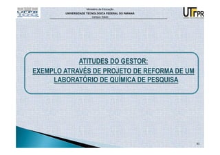 Ministério da Educação
        UNIVERSIDADE TECNOLÓGICA FEDERAL DO PARANÁ
                        Campus Toledo




            ATITUDES DO GESTOR:
EXEMPLO ATRAVÉS DE PROJETO DE REFORMA DE UM
     LABORATÓRIO DE QUÍMICA DE PESQUISA




                                                     93
 