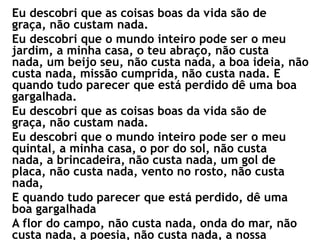 Eu descobri que as coisas boas da vida são de
graça, não custam nada.
Eu descobri que o mundo inteiro pode ser o meu
jardim, a minha casa, o teu abraço, não custa
nada, um beijo seu, não custa nada, a boa ideia, não
custa nada, missão cumprida, não custa nada. E
quando tudo parecer que está perdido dê uma boa
gargalhada.
Eu descobri que as coisas boas da vida são de
graça, não custam nada.
Eu descobri que o mundo inteiro pode ser o meu
quintal, a minha casa, o por do sol, não custa
nada, a brincadeira, não custa nada, um gol de
placa, não custa nada, vento no rosto, não custa
nada,
E quando tudo parecer que está perdido, dê uma
boa gargalhada
A flor do campo, não custa nada, onda do mar, não
custa nada, a poesia, não custa nada, a nossa
 