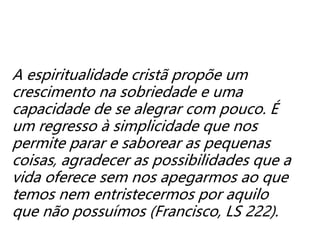 A espiritualidade cristã propõe um
crescimento na sobriedade e uma
capacidade de se alegrar com pouco. É
um regresso à simplicidade que nos
permite parar e saborear as pequenas
coisas, agradecer as possibilidades que a
vida oferece sem nos apegarmos ao que
temos nem entristecermos por aquilo
que não possuímos (Francisco, LS 222).
 