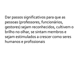 Dar passos significativos para que as
pessoas (professores, funcionários,
gestores) sejam reconhecidos, cultivem o
brilho no olhar, se sintam membros e
sejam estimulados a crescer como seres
humanos e profissionais
 