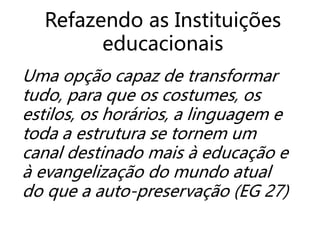 Uma opção capaz de transformar
tudo, para que os costumes, os
estilos, os horários, a linguagem e
toda a estrutura se tornem um
canal destinado mais à educação e
à evangelização do mundo atual
do que a auto-preservação (EG 27)
Refazendo as Instituições
educacionais
 