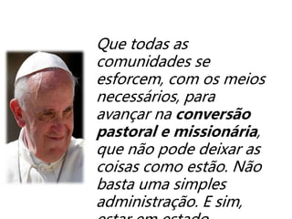 Que todas as
comunidades se
esforcem, com os meios
necessários, para
avançar na conversão
pastoral e missionária,
que não pode deixar as
coisas como estão. Não
basta uma simples
administração. E sim,
 