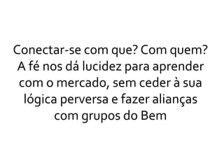 Conectar-se com que? Com quem?
A fé nos dá lucidez para aprender
com o mercado, sem ceder à sua
lógica perversa e fazer alianças
com grupos do Bem
 