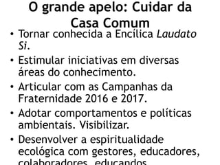 O grande apelo: Cuidar da
Casa Comum
• Tornar conhecida a Encílica Laudato
Si.
• Estimular iniciativas em diversas
áreas do conhecimento.
• Articular com as Campanhas da
Fraternidade 2016 e 2017.
• Adotar comportamentos e políticas
ambientais. Visibilizar.
• Desenvolver a espiritualidade
ecológica com gestores, educadores,
 