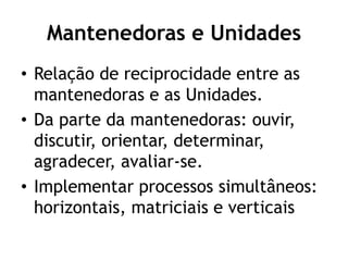 Mantenedoras e Unidades
• Relação de reciprocidade entre as
mantenedoras e as Unidades.
• Da parte da mantenedoras: ouvir,
discutir, orientar, determinar,
agradecer, avaliar-se.
• Implementar processos simultâneos:
horizontais, matriciais e verticais
 
