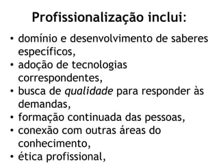 Profissionalização inclui:
• domínio e desenvolvimento de saberes
específicos,
• adoção de tecnologias
correspondentes,
• busca de qualidade para responder às
demandas,
• formação continuada das pessoas,
• conexão com outras áreas do
conhecimento,
• ética profissional,
 