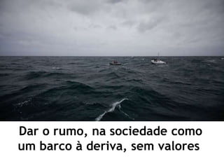Dar o rumo, na sociedade como
um barco à deriva, sem valores
 