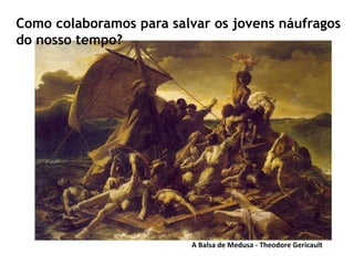 A Balsa de Medusa - Theodore Gericault
Como colaboramos para salvar os jovens náufragos
do nosso tempo?
 