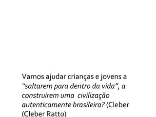 Vamos ajudar crianças e jovens a
“saltarem para dentro da vida”, a
construirem uma civilização
autenticamente brasileira? (Cleber
(Cleber Ratto)
 