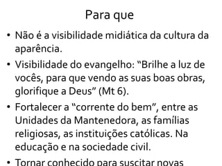 Para que
• Não é a visibilidade midiática da cultura da
aparência.
• Visibilidade do evangelho: “Brilhe a luz de
vocês, para que vendo as suas boas obras,
glorifique a Deus” (Mt 6).
• Fortalecer a “corrente do bem”, entre as
Unidades da Mantenedora, as famílias
religiosas, as instituições católicas. Na
educação e na sociedade civil.
 