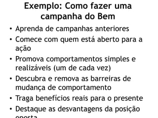 Exemplo: Como fazer uma
campanha do Bem
• Aprenda de campanhas anteriores
• Comece com quem está aberto para a
ação
• Promova comportamentos simples e
realizáveis (um de cada vez)
• Descubra e remova as barreiras de
mudança de comportamento
• Traga benefícios reais para o presente
• Destaque as desvantagens da posição
 