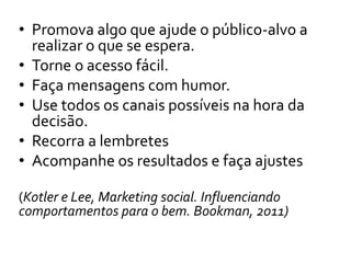• Promova algo que ajude o público-alvo a
realizar o que se espera.
• Torne o acesso fácil.
• Faça mensagens com humor.
• Use todos os canais possíveis na hora da
decisão.
• Recorra a lembretes
• Acompanhe os resultados e faça ajustes
(Kotler e Lee, Marketing social. Influenciando
comportamentos para o bem. Bookman, 2011)
 