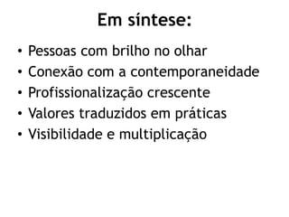 Em síntese:
• Pessoas com brilho no olhar
• Conexão com a contemporaneidade
• Profissionalização crescente
• Valores traduzidos em práticas
• Visibilidade e multiplicação
 