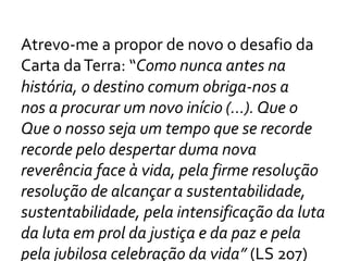 Atrevo-me a propor de novo o desafio da
Carta daTerra: “Como nunca antes na
história, o destino comum obriga-nos a
nos a procurar um novo início (...). Que o
Que o nosso seja um tempo que se recorde
recorde pelo despertar duma nova
reverência face à vida, pela firme resolução
resolução de alcançar a sustentabilidade,
sustentabilidade, pela intensificação da luta
da luta em prol da justiça e da paz e pela
pela jubilosa celebração da vida” (LS 207)
 