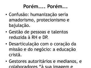 Porém.... Porém...
• Confusão: humanização seria
amadorismo, protecionismo e
bajulação.
• Gestão de pessoas e talentos
reduzida à RH e DP.
• Desarticulação com o coração da
missão e do negócio: a educação
cristã.
• Gestores autoritários e medianos, e
 