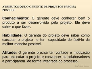 ATRIBUTOS QUE O GERENTE DE PROJETOS PRECISA POSSUIR: Conhecimento : O gerente deve conhecer bem o produto a ser desenvolvido pelo projeto. Ele deve saber o que fazer. Habilidade:  O gerente do projeto deve saber como executar o projeto  e ter  capacidade de fazê-lo da melhor maneira possível. Atitude:  O gerente precisa ter vontade e motivação para executar o projeto e convencer os colaboradores a participarem  de forma integrada do processo.  