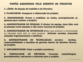 PAPÉIS  ASSUMIDOS  PELO  GERENTE  DE  PROJETOS 1. LÍDER: Da Equipe de trabalho e do Parceiro; 2. PLANEJADOR: Assegurar a elaboração do projeto;  3. ORGANIZADOR: Prever e mobilizar os meios, principalmente as pessoas para realizar o projeto; 4. ADMINISTRADOR DE PESSOAS: O diretor da equipe, deve lidar com as pessoas como pessoas e não como recursos do projeto; 5. ADMINISTRADOR DE INTERFACES ( Meio que promove a comunicação ou interação entre dois ou mais grupos) :  Articular acordos, buscando soluções organizacionais e coletivas; 6. ADMINISTRADOR DE TECNOLOGIAS: envolve  tarefas, responsabilidades e decisões de gerente dentro do domínio técnico do projeto; 7. IMPLEMENTADOR: Fazer o projeto acontecer; 8. FORMULADOR DE MÉTODOS: Formular metodologias, procedimentos, estruturas e sistemas para o projeto. 