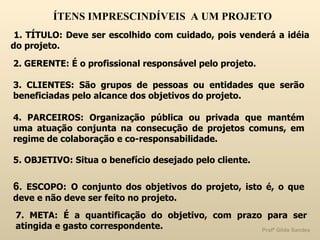 ÍTENS IMPRESCINDÍVEIS  A UM PROJETO 1. TÍTULO: Deve ser escolhido com cuidado, pois venderá a idéia do projeto. 2. GERENTE: É o profissional responsável pelo projeto. 3. CLIENTES: São grupos de pessoas ou entidades que serão beneficiadas pelo alcance dos objetivos do projeto.  4. PARCEIROS: Organização pública ou privada que mantém uma atuação conjunta na consecução de projetos comuns, em regime de colaboração e co-responsabilidade. 5. OBJETIVO: Situa o benefício desejado pelo cliente. 6.  ESCOPO:   O conjunto dos objetivos do projeto, isto é, o que deve e não deve ser feito no projeto.  7. META:   É a quantificação do objetivo, com prazo para ser atingida e gasto correspondente. 