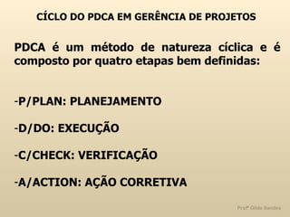 CÍCLO DO PDCA EM GERÊNCIA DE PROJETOS PDCA é um método de natureza cíclica e é composto por quatro etapas bem definidas: P/PLAN: PLANEJAMENTO D/DO: EXECUÇÃO C/CHECK: VERIFICAÇÃO A/ACTION: AÇÃO CORRETIVA 