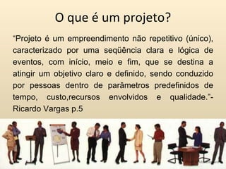 O que é um projeto? “ Projeto é um empreendimento não repetitivo (único), caracterizado por uma seqüência clara e lógica de eventos, com início, meio e fim, que se destina a atingir um objetivo claro e definido, sendo conduzido por pessoas dentro de parâmetros predefinidos de tempo, custo,recursos envolvidos e qualidade.”- Ricardo Vargas p.5 