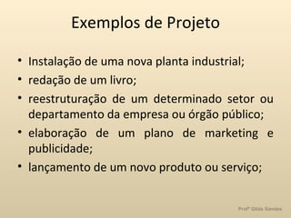 Exemplos de Projeto Instalação de uma nova planta industrial; redação de um livro; reestruturação de um determinado setor ou departamento da empresa ou órgão público; elaboração de um plano de marketing e publicidade; lançamento de um novo produto ou serviço; 