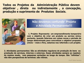 Todos os Projetos da  Administração Pública devem  objetivar , direta  ou indiretamente , a concepção, produção e suprimento de  Produtos  Sociais. 1. Projeto: Representa  um empreendimento temporário com o objetivo de criar um produto ou serviço único; portanto, quando falarmos em coisas novas e período de tempo determinado para concretizar o objetivo proposto: (início – meio e fim), estamos nos referindo a um projeto. 2. Atividades permanentes: São as atividades regulares de produção de bens  ou prestação de serviços, internos e externos. Essas atividades sempre se repetem do mesmo modo,  com pequenas variações ao longo do tempo. São “infinitas”: não têm perspectivas de terminar; são rotinas.  Não devemos confundir  Projeto  e Atividade Permanente!!! 