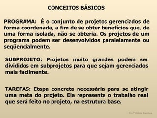CONCEITOS BÁSICOS PROGRAMA:  É o conjunto de projetos gerenciados de forma coordenada, a fim de se obter benefícios que, de uma forma isolada, não se obteria. Os projetos de um programa podem ser desenvolvidos paralelamente ou seqüencialmente. SUBPROJETO: Projetos muito grandes podem ser divididos em subprojetos para que sejam gerenciados mais facilmente. TAREFAS: Etapa concreta necessária para se atingir uma meta do projeto. Ela representa o trabalho real que será feito no projeto, na estrutura base. 