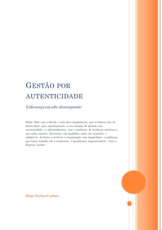 Diogo Furlan Cardoso
GESTÃO POR
AUTENTICIDADE
Liderança em alto desempenho
Saber lidar com a dúvida é uma das competências que os líderes têm de
desenvolver para aperfeiçoarem a sua tomada de decisão com
autenticidade, e, adicionalmente, com o ambiente de mudança contínua a
que estão sujeitos. Encontrar um equilíbrio entre ser autêntico e
adaptável, de forma a motivar a organização sem desperdiçar a confiança
que tanto trabalho dá a conquistar, é igualmente imprescindível. Com a
Express Leader.
 