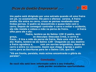 Um padre está dirigindo por uma estrada quando vê uma freira em pé, no acostamento. Ele para e oferece  carona. A freira aceita. Ela entra no carro, cruza as pernas revelando suas lindas pernas. O padre se descontrola e quase bate com o carro. Depois de conseguir controlar o carro e evitar o acidente, ele não resiste e coloca a mão na perna da freira.  A freira olha para ele e diz:  Padre, lembre-se do Salmo 129! O padre, sem graça,  se desculpa: Desculpe Irmã, a carne é fraca... E tira a mão da perna da freira. Mais uma vez a freira diz: Padre, lembre-se do Salmo 129!  Chegando ao seu destino a freira agradece e,  com um sorriso enigmático, desce do carro e entra no convento. Assim que chega à igreja o padre corre para as Escrituras para ler o Salmo 129, que diz: "Vá em frente, persista, mais acima encontrarás a glória do paraíso".  Conclusão: Se você não está bem informado sobre o seu trabalho,  pode perder excelentes oportunidades. 3 a 