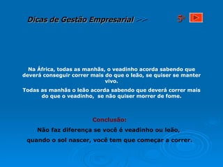 Na África, todas as manhãs, o veadinho acorda sabendo que deverá conseguir correr mais do que o leão, se quiser se manter vivo. Todas as manhãs o leão acorda sabendo que deverá correr mais do que o veadinho,  se não quiser morrer de fome. Conclusão: Não faz diferença se você é veadinho ou leão,  quando o sol nascer, você tem que começar a correr. 5 a 