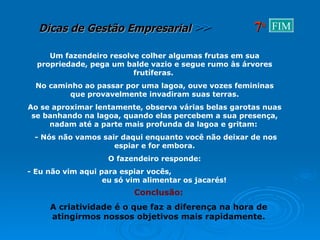 Um fazendeiro resolve colher algumas frutas em sua propriedade, pega um balde vazio e segue rumo às árvores frutíferas.  No caminho ao passar por uma lagoa, ouve vozes femininas que provavelmente invadiram suas terras. Ao se aproximar lentamente, observa várias belas garotas nuas se banhando na lagoa, quando elas percebem a sua presença, nadam até a parte mais profunda da lagoa e gritam:  - Nós não vamos sair daqui enquanto você não deixar de nos espiar e for embora. O fazendeiro responde: - Eu não vim aqui para espiar vocês,  eu só vim alimentar os jacarés! Conclusão: A criatividade é o que faz a diferença na hora de atingirmos nossos objetivos mais rapidamente. 7 a FIM 