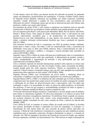 V Simpósio Internacional de Gestão de Negócios em Ambiente Portuário
                   Sustentabilidade de Negócios em Ambiente Portuário



O café robusto, nativo da África, que durante séculos foi cultivada em quintal, foi ganhando
espaço nas plantações e posteriormente nas exportações. A Europa e Estados Unidos, depois
da Segunda Guerra Mundial, reduziram sua qualidade, por ordem comercial, realizando
manobras visando diferenciar o paladar de seus consumidores, pela conveniência de
fabricantes de solúvel. Atualmente, países que um dia se interessavam pelo café robusta, hoje
preferem o arábico, por conter sabor intenso.
Em princípios do século XVIII, o café começa a regularizar sua trajetória rumo ao mercado
internacional. O Brasil fez sua entrada no cenário mundial como grande produtor de café.
Em sua trajetória pelo Brasil o café passou pelo Maranhão, Bahia, Rio de Janeiro, São Paulo,
Paraná e Minas Gerais. Num espaço de tempo relativamente curto, o café passou de uma
posição relativamente secundária para a de produto-base da economia brasileira.
Desenvolveu-se com total independência, ou seja, apenas com recursos nacionais, sendo,
afinal, a primeira realização exclusivamente brasileira que visou a produção de riquezas
(SILVA, 2006).
Fato marcante na história do café é o surgimento, em 1865, do produto torrado, embalado,
pronto para a venda a varejo. Até então, o café era comercializado verde, e necessitava de
habilidades extras para se obter uma bebida saborosa. Para a comercialização do café, o
empacotamento, aproximou o público, e conseguiu o mesmo prestígio hoje concedido ao
solúvel (OLIVEIRA, 2004).
Segundo Vegro (1993) o hábito de tomar café passa por modificações entre os consumidores,
crescendo a preferência pelos cafés tipo exportação. A diferenciação do produto, torrado e
moído, acompanhando a segmentação do mercado, é uma oportunidade que tem sido
explorada pelos torrefadoras líderes.
Com a constante expansão do mercado internacional, produzir cafés especiais se tornou uma
preocupação entre os produtores de café. Os Estados Unidos, maior consumidor da bebida,
compra grande parte dos cafés especiais brasileiros “Dentre os exportadores de cafés
especiais, o Brasil começa a conquistar espaços, que com alto valor agregado nas exportações
proporciona cifras superiores ao café comum” (OLIVEIRA, 2004).
Segundo Oliveira (2004), com investimentos em novos nichos e marketing direto ao
consumidor, a tendência é que haja um aumento significativo no consumo por habitante.
Segundo Bueno (2007), a ABIC e as indústrias de cafés entendem que os Cafés do Brasil não
comportam mais uma gestão feita sempre através de medidas de caráter emergencial e propõe
a elaboração de um plano de desenvolvimento para o agro-negócio café. Um plano que
contemple as metas e as necessidades de todos os setores da cadeia produtiva, no horizonte
dos próximos 10 anos tal que assegure a sustentabilidade econômica de todos os agentes e
consolide a liderança mundial do Brasil no negócio mundial do café.
O mercado internacional obrigou torradores e exportadores a investir grande soma de dinheiro
para manter os suprimentos regulados. Os altos juros praticados e os reflexos no preço final
do produto trouxeram conseqüências desastrosas. Os problemas foram surgindo aos poucos,
até acarretar prejuízos de toda sorte, muitas vezes proporcionados por contingências
diretamente ligadas à produção do café, como variação de clima e carência de mão-de-obra
(BM&F, 2000).
Com a Bolsa de Café, os contratos só seriam válidos, de acordo com lei federal, se lavrados
por corretor, declarados na Bolsa e registrados na Caixa de Liquidação. A avaliação e à
classificação do café seriam feitas por uma comissão de peritos oficiais aprovados em
concurso. A Bolsa de Café centralizou e sistematizou os negócios de café, estabeleceu normas
reguladoras para as operações comerciais, divulgava diariamente os preços e a situação do
mercado. Em 1986 foi agregada à Secretaria da Fazenda do Governo do Estado, que mantém
diversas repartições correlatas em funcionamento. Em 1998 realizou-se ampla restauração do

                                                                                          99
 