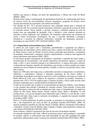 V Simpósio Internacional de Gestão de Negócios em Ambiente Portuário
                   Sustentabilidade de Negócios em Ambiente Portuário



edifício, que passou a abrigar, em parte das dependências, o Museu dos Cafés do Brasil
(BM&F, 2000).
Durante muito tempo a modernização da agroindústria brasileira foi condicionada pela busca
de maiores níveis de auto-suficiência; recursos estratégicos; poupança de divisas; novas
receitas provenientes de exportação e do controle da inflação.
Nas décadas de 60 e 70 o governo promoveu uma campanha interna para o aumento do
consumo de café. Se o consumo interno aumentasse, diminuiria a pressão do excesso de oferta
no mercado externo. Nesse sentido, o governo começou a subsidiar empresa do setor de
acordo com sua capacidade de produção. Com o incentivo varias empresa entraram no
mercado e outras ampliaram suas instalações. Os resultados repercutiram nas estruturas de
custos e baixo investimento tecnológicos. Ou seja, o mercado subsidiado e protegico,
tornaram-se o acumulo de empresas ineficientes, causando um despreparo gerencial e
tecnológico no setor (SAES, 1997; SAES & FARINA, 1999).

2.2 A Importância socioeconômica para o Brasil
A cultura do café ocupou vales e montanhas, possibilitando o surgimento de cidades e
dinamização de importantes centros urbanos por todo o interior do Estado de São Paulo, sul
de Minas Gerais e norte do Paraná. Ferrovias foram construídas para permitir o escoamento
da produção, substituindo o transporte animal e impulsionando o comércio inter-regional de
outras importantes mercadorias (ABIC, 2007).
O café trouxe grandes contingentes de imigrantes, consolidou a expansão da classe média, a
diversificação de investimentos e até mesmo intensificou movimentos culturais. A partir de
então o café e o povo brasileiro passam a ser indissociáveis. A riqueza fluía pelos cafezais,
evidenciada nas elegantes mansões dos fazendeiros, que traziam a cultura européia aos teatros
erguidos nas novas cidades do interior paulista. Contudo, o café teve seu período cíclico, entre
altos e baixos.
Depois de 1906 após uma longa crise, a cafeicultura nacional se reorganizou e os produtores,
industriais e exportadores voltaram a alimentar esperanças de um futuro melhor. A
prosperidade da produção associada às sucessivas crises econômicas convergiu na criação da
Bolsa Oficial de Café, com o objetivo de organizar o comércio do produto. Entretanto, o
período entre 1912 e 1914 foi negativo para o comércio do grão, e talvez tenha servido como
elemento catalisador para a criação definitiva da Bolsa de Santos.
O café era um produto que só podia ser comercializado em época de colheita, o que obrigava
a criar estoques para atender à demanda de consumo externo. Neste período, a busca pela
região ideal para a cultura do café se estendeu por todo o país, se firmando hoje em regiões do
Estado de São Paulo, Minas Gerais, Paraná, Espírito Santo, Bahia e Rondônia. O café
continua hoje, a ser um dos produtos mais importantes para o Brasil e é, sem dúvida, o mais
brasileiro de todos. Hoje o país é o primeiro em produção e o segundo em consumo mundial
do produto (ABIC, 2007).
Entre os 72 países produtores de grãos no mundo, os principais se encontram na América do
Sul, e são responsáveis por cerca de 80% da produção mundial (OLIVEIRA, 2004). Os
maiores produtores mundiais de café são: Brasil, Colômbia, México, Guatemala (café arábica)
e Indonésia, Vietnã, Costa do Marfim, Índia, Uganda e Etiópia, onde predomina o plantio do
café robusta (TOLEDO & GANCHO, 2003).
Neste contexto, o Brasil é responsável por mais de um terço da produção mundial.
No mercado mundial de café verde, o Brasil se posiciona como o maior produtor e exportador
do produto, embora se sobressaiam mais pela quantidade do que pela qualidade dos grãos
exportados, influenciando, assim, os preços nos mercados internacionais (OLIVEIRA, 2004).


                                                                                            100
 