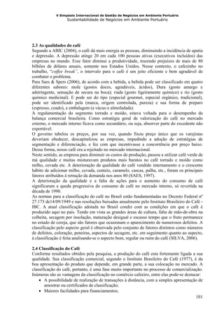 V Simpósio Internacional de Gestão de Negócios em Ambiente Portuário
                   Sustentabilidade de Negócios em Ambiente Portuário




2.3 As qualidades do café
Segundo a ABIC (2004), o café dá mais energia as pessoas, diminuindo a incidência de apatia
e depressão. A depressão atinge 20 em cada 100 pessoas ativas (executivos incluídos) das
empresas no mundo. Esse fator diminui a produtividade, trazendo prejuízos de mais de 80
bilhões de dólares anuais, somente nos Estados Unidos. Nesse contexto, o cafezinho no
trabalho, “coffee break”, o intervalo para o café é um jeito eficiente e bem agradável de
combater o problema.
Para Saes & Spers (2006), de acordo com a bebida, a bebida pode ser classificado em quatro
diferentes sabores: mole (gostos doces, agradáveis, ácidos), Dura (gosto amargo e
adstringente, sensação de secura na boca); riada (gosto ligeiramente químico) e rio (gosto
químico medicinal). E pode ser do tipo (especial gourmet, especial orgânico, tradicional),
pode ser identificado pela (marca, origem controlada, pureza) e sua forma de preparo
(espresso, coado), e embalagem (a vácuo e almofadada).
A regulamentação do segmento torrado e moído, estava voltada para o desempenho da
balança comercial brasileira. Como estratégia geral de valorização do café no mercado
externo, o mercado interno ficava como secundário, ou seja, absorver parte do excedente não
exportável.
O governo tabelou os preços, por sua vez, quando fixou preço único que os varejistas
deveriam obedecer, descapitalizou as empresas, impedindo a adoção de estratégias de
segmentação e diferenciação, e fez com que incentivasse a concorrência por preço baixo.
Dessa forma, nosso café era a rejeitado no mercado internacional.
Neste sentido, as empresa para diminuir os custos de produção, passou a utilizar café verde de
má qualidade e muitas misturavam produtos mais baratos no café torrado e moído como
milho, cevada etc. A deterioração da qualidade do café vendido internamento e o crescente
hábito de adicionar milho, cevada, centeio, caramelo, cascas, palha, etc., foram os principais
fatores atribuídos à retração da demanda nos anos 80 (SAES, 1997).
A deterioração da qualidade e a falta de ações para o aumento do consumo de café
significaram a queda progressiva do consumo de café no mercado interno, só revertida na
década de 1990.
As normas para a classificação do café no Brasil estão fundamentadas no Decreto Federal nº
27.173 de14/09/1949 e nas resoluções baixadas anualmente pelo Instituto Brasileiro do Café -
IBC. A atual classificação adotada no Brasil condiz com as condições em que o café é
produzido aqui no país. Tendo em vista as grandes áreas de cultura, falta de mão-de-obra na
colheita, secagem por insolação, maturação desigual e escasso tempo que o fruto permanece
no estado de cereja, que são fatores que ocasionam o aparecimento de numerosos defeitos. A
classificação pelo aspecto geral é observada pelo conjunto de fatores distintos como números
de defeitos, coloração, peneiras, aspectos de secagem, etc. em seguimento quanto ao aspecto,
à classificação é feita analisando-se o aspecto bom, regular ou ruim do café (SILVA, 2006).

2.4 Classificação do Café
Conforme resultados obtidos pela pesquisa, a produção do café esta fortemente ligada a sua
qualidade. Sua classificação comercial, segundo o Instituto Brasileiro do Café (1977), é da
boa apresentação do produto que depende, em grande parte, a sua colocação no mercado. A
classificação do café, portanto, é uma fase muito importante no processo de comercialização.
Inúmeras são as vantagens da classificação no comércio cafeeiro, entre elas pode-se destacar:
    • A possibilidade de realização de transações à distância, com a simples apresentação de
       amostrar ou certificados de classificação;
    • Maiores facilidades para financiamentos;
                                                                                          101
 