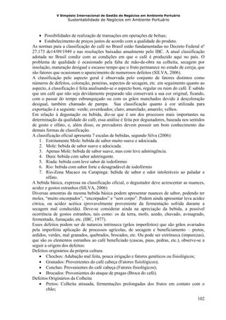 V Simpósio Internacional de Gestão de Negócios em Ambiente Portuário
                   Sustentabilidade de Negócios em Ambiente Portuário



     • Possibilidades de realização de transações em operações de bolsas;
     • Estabelecimento de preços justos de acordo com a qualidade do produto.
As normas para a classificação do café no Brasil estão fundamentadas no Decreto Federal nº
27.173 de14/09/1949 e nas resoluções baixadas anualmente pelo IBC. A atual classificação
adotada no Brasil condiz com as condições em que o café é produzido aqui no país. O
problema de qualidade é ocasionado pela falta de mão-de-obra na colheita, secagem por
insolação, maturação desigual e escasso tempo que o fruto permanece no estado de cereja, que
são fatores que ocasionam o aparecimento de numerosos defeitos (SILVA, 2006).
A classificação pelo aspecto geral é observada pelo conjunto de fatores distintos como
números de defeitos, coloração, peneiras, aspectos de secagem, etc. em seguimento quanto ao
aspecto, à classificação é feita analisando-se o aspecto bom, regular ou ruim do café. É sabido
que um café que não seja devidamente preparado não conservará a sua cor original, ficando,
com o passar do tempo esbranquiçado ou com os grãos manchados devido à descoloração
desigual, também chamado de pampa. Sua classificação quanto à cor utilizada para
exportação é a seguinte: verde; esverdeados; claro; amarelado; amarelo; velhos.
Em relação à degustação ou bebida, diz-se que é um dos processos mais importantes na
determinação da qualidade do café, essa análise é feita por degustadores, baseada nos sentidos
de gosto e olfato, e, além disso, os provadores devem possuir um bom conhecimento das
demais formas de classificação.
A classificação oficial apresenta 7 escalas de bebidas, segundo Silva (2006):
     1. Estritamente Mole: bebida de sabor muito suave e adocicada.
     2. Mole: bebida de sabor suave e adocicada.
     3. Apenas Mole: bebida de sabor suave, mas com leve adstringência.
     4. Dura: bebida com sabor adstringente.
     5. Riada: bebida com leve sabor de iodofórmio
     6. Rio: bebida com sabor forte e desagradável de iodofórmio
     7. Rio-Zona Macaco ou Carapinga: bebida de sabor e odor intoleráveis ao paladar e
        olfato.
A bebida básica, expressa na classificação oficial, o degustador deve acrescentar as nuances,
acidez e gostos estranhos (SILVA, 2006)
Diversas amostras da mesma bebida básica podem apresentar nuances de sabor, podendo ter
moles, “muito encorpados”, “encorpados” e “sem corpo”. Podem ainda apresentar leva acidez
cítrica, ou acidez acética (provavelmente proveniente da fermentação sofrida durante a
secagem mal conduzida). Deve-se considerar ainda na apreciação da bebida, a possível
ocorrência de gostos estranhos, tais como: os da terra, mofo, azedo, chuvado, avinagrado,
fermentado, fumaçado, etc. (IBC, 1977).
Esses defeitos podem ser de natureza intrínseca (grãos imperfeitos) que são grãos avariados
pela imperfeita aplicação de processos agrícolas, de secagem e beneficiamento – pretos,
ardidos, verdes, mal granados, quebrados, brocados, etc. Ou pode ser extrínseca (impurezas),
que são os elementos estranhos ao café beneficiado (cascas, paus, pedras, etc.), observe-se a
seguir a origem dos defeitos:
Defeitos originários da própria cultura.
     • Chochos: Adubação mal feita, pouca irrigação e fatores genéticos ou fisiológicos;
     • Granados: Provenientes do café cabeça (Fatores fisiológicos);
     • Conchas: Provenientes do café cabeça (Fatores fisiológicos);
     • Brocados: Provenientes do ataque de pragas (Broca do café).
Defeitos Originários da Colheita
     • Pretos: Colheita atrasada, fermentações prolongadas dos frutos em contato com o
        chão;

                                                                                           102
 