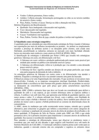 V Simpósio Internacional de Gestão de Negócios em Ambiente Portuário
                   Sustentabilidade de Negócios em Ambiente Portuário



   •   Verdes: Colheita prematura, frutos verdes;
   •   Ardidos: Colheita atrasada, fermentações prolongadas no chão ou no terreiro (ardidos
       de terreiro) e frutos verdes.
   • Paus, Pedras, Torrões e Cascas: Derriça no chão e abanação mal feita,
Defeitos Originários do Beneficiamento
   • Quebrado: Seca inadequada e descascador mal regulado;
   • Coco: descascador mal regulado;
   • Marinheiro: Descascador mal regulado;
   • Cascas: Ventiladores mal regulados;
   • Paus, Pedras, Torrões: Bica de jogo, catador de pedras e torrões mal regulados.

2.5 Qualidade como estratégia competitiva
A qualidade pode ser entendida por uma diferenciação estratégia da firma visando à liderança
nas exportações por meio de atributos incorporados ao produto. Ao atribuir ou simplesmente
ressaltar a presença de atributos aceitos e ou desejados pelos clientes, será criada uma
fidelidade, possibilitando as indústrias entrarem no mercado com mais facilidade obtendo
lucros em mercados mais rentáveis e mais atrativos (SAES & SPERS, 2006).
A identificação de estratégias é defendida por Porter (1985) que ressalta três estratégicas
genéricas: liderança em custo, em diferenciação e de foco.
    • A liderança em custo: enfatiza a produção padronizada pelo menor custo possível por
        unidade para atender ao público com demanda sensível a preço.
    • A liderança em diferenciação: refere-se à produção que visa atender a uma demanda
        pouco sensível a preço.
    • A liderança de foco: significa atender aos desejos de um grupo particular, que ocupa
        uma parte pequena da demanda de toda a indústria.
As estratégias genéricas de liderança em custos como o de diferenciação visa atender a
indústria. Enquanto a estratégia de foco visa atender somente uma parte do mercado.
O Brasil já começa a ter uma fragmentação dos mercados. O que acontecia só nos paises mais
desenvolvidos. Contudo, se as empresas conseguirem interligar Qualidade, Produtividade,
Competitividade e excelência no fator humano têm grandes chances de um produto ou serviço
se destacarem da concorrência quer pelo preço quer pelas características específicas
(DEMING, 1990).
Segundo ABIC (2008) o primeiro fator que deve ser levado em consideração para definir a
qualidade do café é a sua espécie, já que existem diferenças entre as espécies arábica e
robusta. A arábica é um café mais fino, que apresenta uma bebida de qualidade superior, com
maior aroma e sabor. E o robusta utilizado nos blends, com o arábica, com finalidade de
conferir mais corpo a bebida e diminuir a acidez do arábica. Serve também para oferecer um
produto de menor custo e ajustar a bebida preferencial ao costume de determinada classe de
consumidores.
A ABIC, atenta às mudanças que estão acontecendo nestes tempos, entende que a grande
alternativa, para solucionar os gargalos que inibem a concorrência com outras categorias de
bebida, é continuar a ampliação do consumo através da oferta de produtos diversificados e de
maior qualidade. O Programa do Selo de Pureza, criado pela ABIC em 1989 e que ainda
permanece ativo, foi à primeira iniciativa para impulsionar o consumo através da melhoria da
qualidade. Seu sucesso é reconhecido mundialmente.
Para entender a estratégia de diferenciação, temos que observar os produtores rurais e
considerar que, por mais de três décadas o agro negócio café brasileiro teve sob tutela do
Instituto Brasileiro do Café (IBC). A instituição subsidiava matéria prima (café verde) para as
indústrias, quando o mercado externo não era comprador e regulava os entrantes desse
                                                                                           103
 