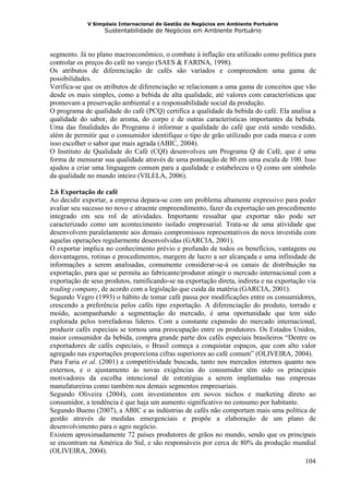 V Simpósio Internacional de Gestão de Negócios em Ambiente Portuário
                   Sustentabilidade de Negócios em Ambiente Portuário



segmento. Já no plano macroeconômico, o combate à inflação era utilizado como política para
controlar os preços do café no varejo (SAES & FARINA, 1998).
Os atributos de diferenciação de cafés são variados e compreendem uma gama de
possibilidades.
Verifica-se que os atributos de diferenciação se relacionam a uma gama de conceitos que vão
desde os mais simples, como a bebida de alta qualidade, até valores com características que
promovam a preservação ambiental e a responsabilidade social da produção.
O programa de qualidade do café (PCQ) certifica a qualidade da bebida do café. Ela analisa a
qualidade do sabor, do aroma, do corpo e de outras características importantes da bebida.
Uma das finalidades do Programa é informar a qualidade do café que está sendo vendido,
além de permitir que o consumidor identifique o tipo de grão utilizado por cada marca e com
isso escolher o sabor que mais agrada (ABIC, 2004).
O Instituto de Qualidade do Café (CQI) desenvolveu um Programa Q de Café, que é uma
forma de mensurar sua qualidade através de uma pontuação de 80 em uma escala de 100. Isso
ajudou a criar uma linguagem comum para a qualidade e estabeleceu o Q como um símbolo
da qualidade no mundo inteiro (VILELA, 2006).

2.6 Exportação de café
Ao decidir exportar, a empresa depara-se com um problema altamente expressivo para poder
avaliar seu sucesso no novo e atraente empreendimento, fazer da exportação um procedimento
integrado em seu rol de atividades. Importante ressaltar que exportar não pode ser
caracterizado como um acontecimento isolado empresarial. Trata-se de uma atividade que
desenvolvem paralelamente aos demais compromissos representativos da nova investida com
aquelas operações regularmente desenvolvidas (GARCIA, 2001).
O exportar implica no conhecimento prévio e profundo de todos os benefícios, vantagens ou
desvantagens, rotinas e procedimentos, margem de lucro a ser alcançada e uma infinidade de
informações a serem analisadas, comumente considerar-se-á os canais de distribuição na
exportação, para que se permita ao fabricante/produtor atingir o mercado internacional com a
exportação de seus produtos, ramificando-se na exportação direta, indireta e na exportação via
trading company, de acordo com a legislação que cuida da matéria (GARCIA, 2001).
Segundo Vegro (1993) o hábito de tomar café passa por modificações entre os consumidores,
crescendo a preferência pelos cafés tipo exportação. A diferenciação do produto, torrado e
moído, acompanhando a segmentação do mercado, é uma oportunidade que tem sido
explorada pelos torrefadoras líderes. Com a constante expansão do mercado internacional,
produzir cafés especiais se tornou uma preocupação entre os produtores. Os Estados Unidos,
maior consumidor da bebida, compra grande parte dos cafés especiais brasileiros “Dentre os
exportadores de cafés especiais, o Brasil começa a conquistar espaços, que com alto valor
agregado nas exportações proporciona cifras superiores ao café comum” (OLIVEIRA, 2004).
Para Faria et al. (2001) a competitividade buscada, tanto nos mercados internos quanto nos
externos, e o ajustamento às novas exigências do consumidor têm sido os principais
motivadores da escolha intencional de estratégias a serem implantadas nas empresas
manufatureiras como também nos demais segmentos empresariais.
Segundo Oliveira (2004), com investimentos em novos nichos e marketing direto ao
consumidor, a tendência é que haja um aumento significativo no consumo por habitante.
Segundo Bueno (2007), a ABIC e as indústrias de cafés não comportam mais uma política de
gestão através de medidas emergenciais e propõe a elaboração de um plano de
desenvolvimento para o agro negócio.
Existem aproximadamente 72 países produtores de grãos no mundo, sendo que os principais
se encontram na América do Sul, e são responsáveis por cerca de 80% da produção mundial
(OLIVEIRA, 2004).
                                                                                          104
 