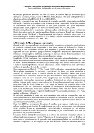 V Simpósio Internacional de Gestão de Negócios em Ambiente Portuário
                   Sustentabilidade de Negócios em Ambiente Portuário



Os maiores produtores mundiais de café são: Brasil, Colômbia, México, Guatemala (café
arábica) e Indonésia, Vietnã, Costa do Marfim, Índia, Uganda e Etiópia, onde predomina o
plantio do café robusta (TOLEDO & GANCHO, 2003).
O Brasil é responsável por mais de um terço da produção mundial e no mercado mundial de
café verde. E também se posiciona como o maior produtor e exportador do produto, embora
se sobressaiam mais pela quantidade do que pela qualidade dos grãos exportados,
influenciando, assim, os preços nos mercados internacionais (OLIVEIRA, 2004).
Os concorrentes brasileiros no comércio internacional do café são países que, ao contrário do
Brasil, dependem muito das receitas cambiais obtidas no comércio do café para dinamizar a
economia interna. No Brasil o financiamento do investimento público é patrocinado pela
economia em geral, sendo a dependência da economia cafeeira uma etapa superada de nosso
desenvolvimento econômico (VEGRO, 1993).

2.7 Estratégias de Marketing para o agro negócio
Quando se abre um mercado gera um intenso quadro competitivo, colocando grande número
de produtos à disposição do consumidor e uma gama enorme de informações. Assim, o
marketing é uma ferramenta utilizada por pequenos e grandes produtores e os demais
segmentos da cadeia produtiva que posicionados competem e proporciona direcionamento e
formas de comunicação no ambiente, inclusive por meio da criação de novos produtos com
características diferenciadas ou até mesmo produtos inovadores.
Para Kotler (1998), “marketing é um processo social e gerencial pelo qual indivíduos e grupos
obtêm o que necessitam e desejam através da criação, oferta e troca de produtos de valor com
os outros”. Para Cobra (1992) a definição que “marketing é mais do que uma forma de sentir
o mercado e adaptar produtos e serviços, adicionando a esta o compromisso, com a procura da
melhoria da qualidade de vida das pessoas”.
Outros autores como, Matielli (1999) e Brando (2000) evidenciam a ausência da utilização de
Novos planos estratégicos de marketing, especificando de forma que possa possibilitar o
aumento do consumo interno e também mundial do café brasileiro. Existe uma grande
necessidade de se conhecer o mercado em prol do aumento da nossa participação, tanto nos
existentes como em novos mercados. Uma atuação mais forte na mídia internacional, com
propagandas e promoções, mensurando as ações e fortalecendo os setores catalisadores da
política cafeeira, assim como, o desenvolvimento de um plano estratégico de marketing. O
programa Cafés do Brasil, criado em 1998, surgiu na tentativa de preencher esse vazio,
referindo-se à falta ou a inexistência de planos ou estratégias de marketing voltadas a esse
setor. Essa disseminação baseia-se na cadeia de valores como “um país, muitos sabores”,
“qualidade, sustentabilidade e responsabilidade social” “modernidade com tradições” e “agro
negócio sofisticado e eficiente”.
O marketing estratégico é usado para criar demandas, por meio de propagandas, para ser
aceito pelo cliente-alvo, buscando entender a demanda, o consumidor, as ações, as mudanças
esperadas na concorrência, taxas de crescimento, analisando as oportunidades do mercado em
seus vários ambientes (REGO, 1999).
Para Fiore (2003), a proliferação dos canais de venda e as crescentes exigências do cliente
pela personalização são desafios de marketing que não podem ser ignorados, os produtos que
serão vendidos devem ser empacotados, comercializados e entregues por um número
crescente de canais de venda. Neste sentido, nossas exportações estão limitadas pelo setor ser
pulverizado em pequenas indústrias.
Conforme Kotler (1999) “Posicionamento é o esforço de implantar o benefício chave e a
diferenciação nas mentes dos clientes.” O processo de posicionamento pode ser dividido em
duas etapas: o posicionamento de mercado, onde a empresa estabelece sua posição frente ao
ambiente competitivo e o psicológico, em que será definida a forma de comunicação com o
                                                                                          105
 